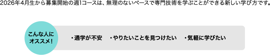 2026年4月生から募集開始の週1コースは、無理のないペースで専門技術を学ぶことができる新しい学び方です。 こんな人にオススメ！ ・通学が不安 ・やりたいことを見つけたい ・気軽に学びたい