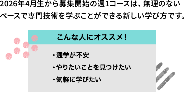 2026年4月生から募集開始の週1コースは、無理のないペースで専門技術を学ぶことができる新しい学び方です。 こんな人にオススメ！ ・通学が不安 ・やりたいことを見つけたい ・気軽に学びたい