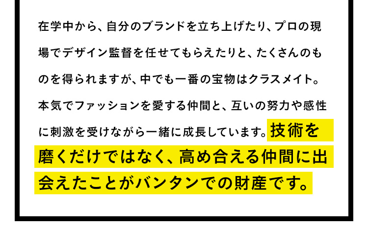 在学中から、自分のブランドを立ち上げたり、プロの現場でデザイン監督を任せてもらえたりと、たくさんのものを得られますが、中でも一番の宝物はクラスメイト。本気でファッションを愛する仲間と、互いの努力や感性に刺激を受けながら一緒に成長しています。技術を磨くだけではなく、高め合える仲間に出会えたことがバンタンでの財産です。