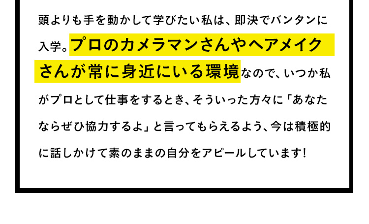 頭より手を動かして学びたい私は、即決でバンタンに入学。プロのカメラマンさんやヘアメイクさんが常に身近にいる環境なので、いつか私がプロとして仕事をするとき、そういった方々に「あなたならぜひ協力するよ」と言ってもらえるように、今は積極的に話しかけて素のままの自分をアピールしています！