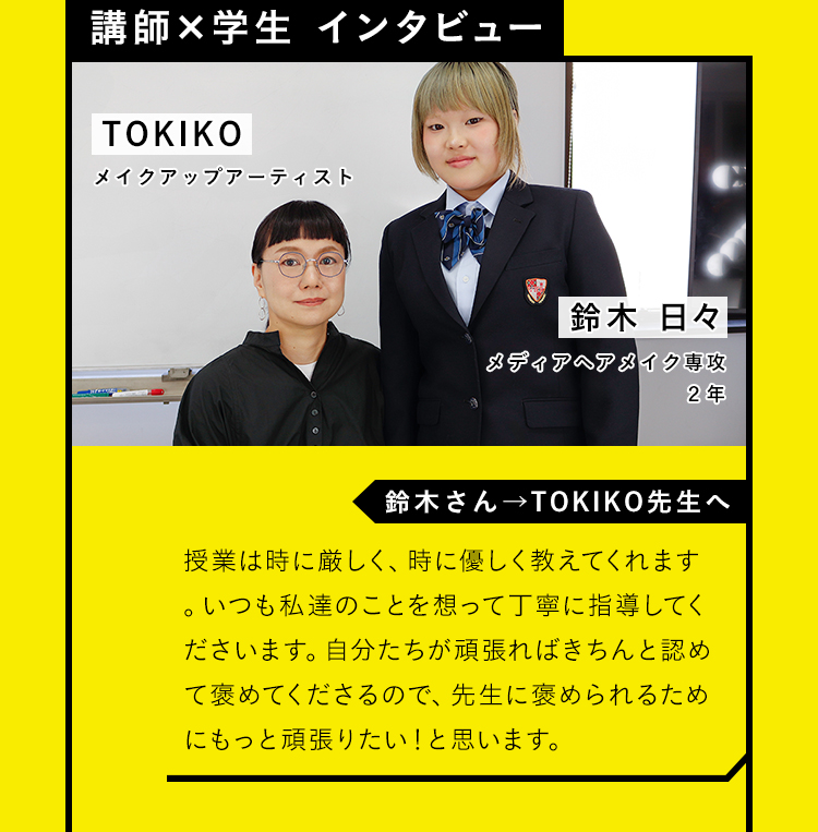 【講師×学生 インタビュー】「鈴木さん→TOKIKO先生へ」授業は時に厳しく、時に優しく教えてくれます。いつも私達のことを想って丁寧に指導してくださいます。自分たちが頑張ればきちんと認めて褒めてくださるので、先生に褒められるためにもっと頑張りたい！と思います。