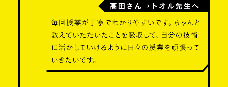 「髙田さん→トオル先生へ」毎回授業が丁寧でわかりやすいです。ちゃんと教えていただいたことを吸収して、自分の技術に活かしていけるように日々の授業を頑張っていきたいです。
