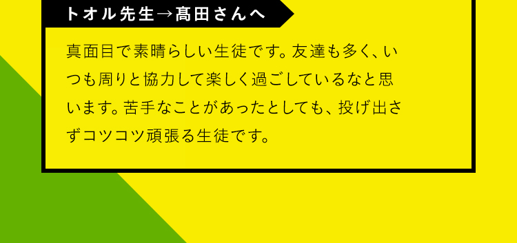 「TOKIKO先生→鈴木さんへ」真面目で素晴らしい生徒です。友達も多く、いつも周りと協力して楽しく過ごしているなと思います。苦手なことがあったとしても、投げ出さずコツコツ頑張る生徒です。
