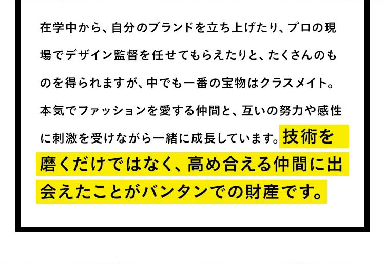 在学中から、自分のブランドを立ち上げたり、プロの現場でデザイン監督を任せてもらえたりと、たくさんのものを得られますが、中でも一番の宝物はクラスメイト。本気でファッションを愛する仲間と、互いの努力や感性に刺激を受けながら一緒に成長しています。技術を磨くだけではなく、高め合える仲間に出会えたことがバンタンでの財産です。