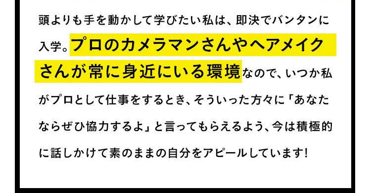 頭より手を動かして学びたい私は、即決でバンタンに入学。プロのカメラマンさんやヘアメイクさんが常に身近にいる環境なので、いつか私がプロとして仕事をするとき、そういった方々に「あなたならぜひ協力するよ」と言ってもらえるように、今は積極的に話しかけて素のままの自分をアピールしています！